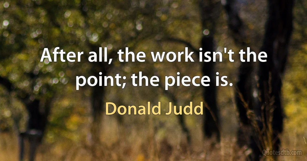 After all, the work isn't the point; the piece is. (Donald Judd)