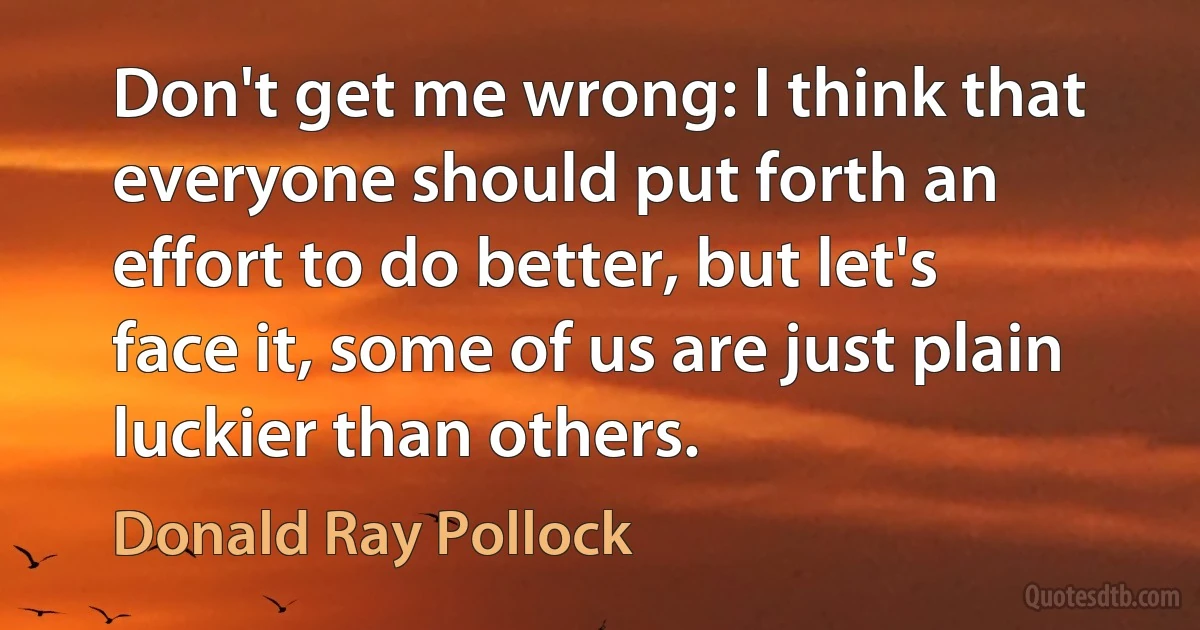 Don't get me wrong: I think that everyone should put forth an effort to do better, but let's face it, some of us are just plain luckier than others. (Donald Ray Pollock)