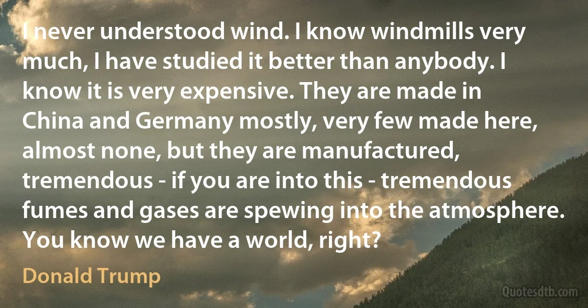 I never understood wind. I know windmills very much, I have studied it better than anybody. I know it is very expensive. They are made in China and Germany mostly, very few made here, almost none, but they are manufactured, tremendous - if you are into this - tremendous fumes and gases are spewing into the atmosphere. You know we have a world, right? (Donald Trump)