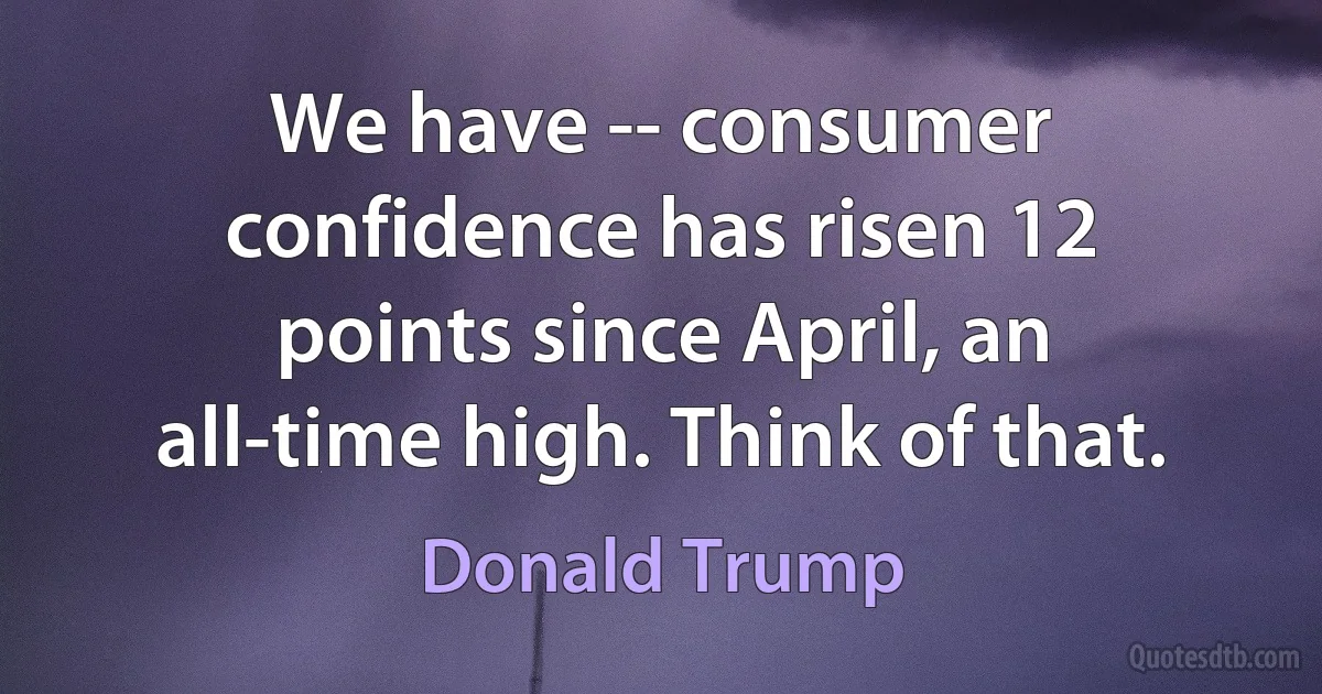 We have -- consumer confidence has risen 12 points since April, an all-time high. Think of that. (Donald Trump)