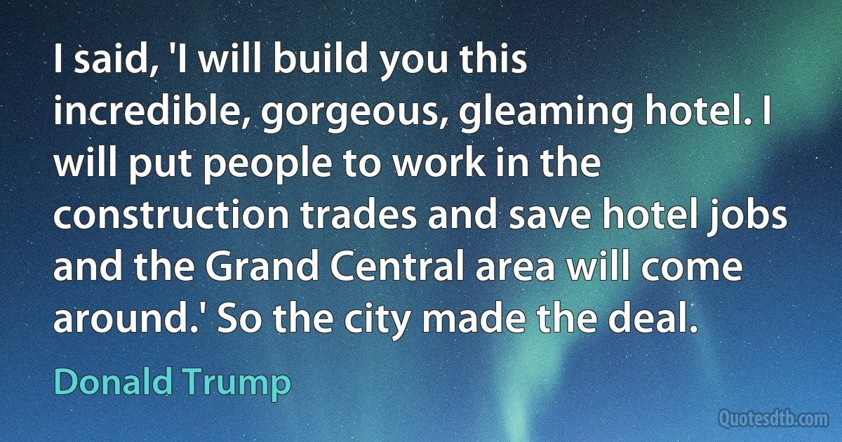 I said, 'I will build you this incredible, gorgeous, gleaming hotel. I will put people to work in the construction trades and save hotel jobs and the Grand Central area will come around.' So the city made the deal. (Donald Trump)