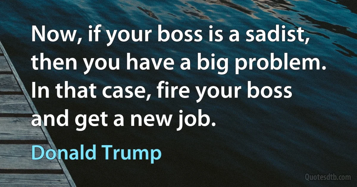 Now, if your boss is a sadist, then you have a big problem. In that case, fire your boss and get a new job. (Donald Trump)