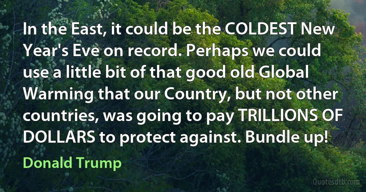 In the East, it could be the COLDEST New Year's Eve on record. Perhaps we could use a little bit of that good old Global Warming that our Country, but not other countries, was going to pay TRILLIONS OF DOLLARS to protect against. Bundle up! (Donald Trump)