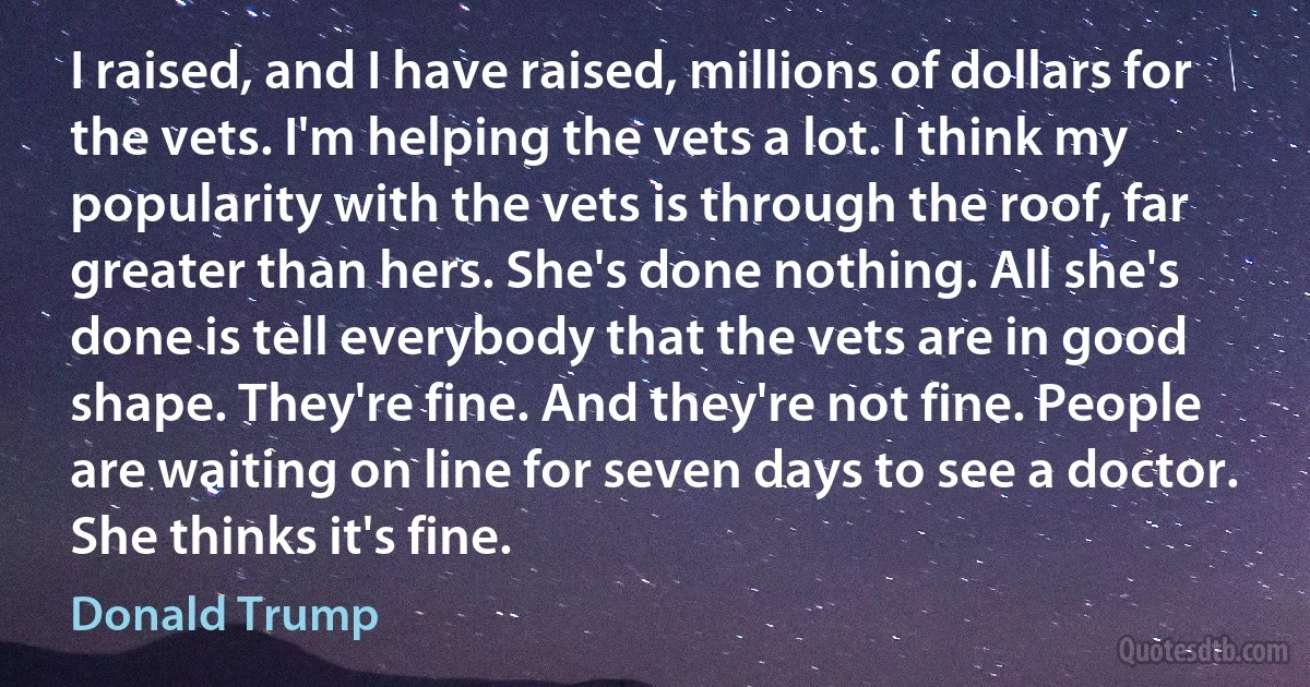 I raised, and I have raised, millions of dollars for the vets. I'm helping the vets a lot. I think my popularity with the vets is through the roof, far greater than hers. She's done nothing. All she's done is tell everybody that the vets are in good shape. They're fine. And they're not fine. People are waiting on line for seven days to see a doctor. She thinks it's fine. (Donald Trump)