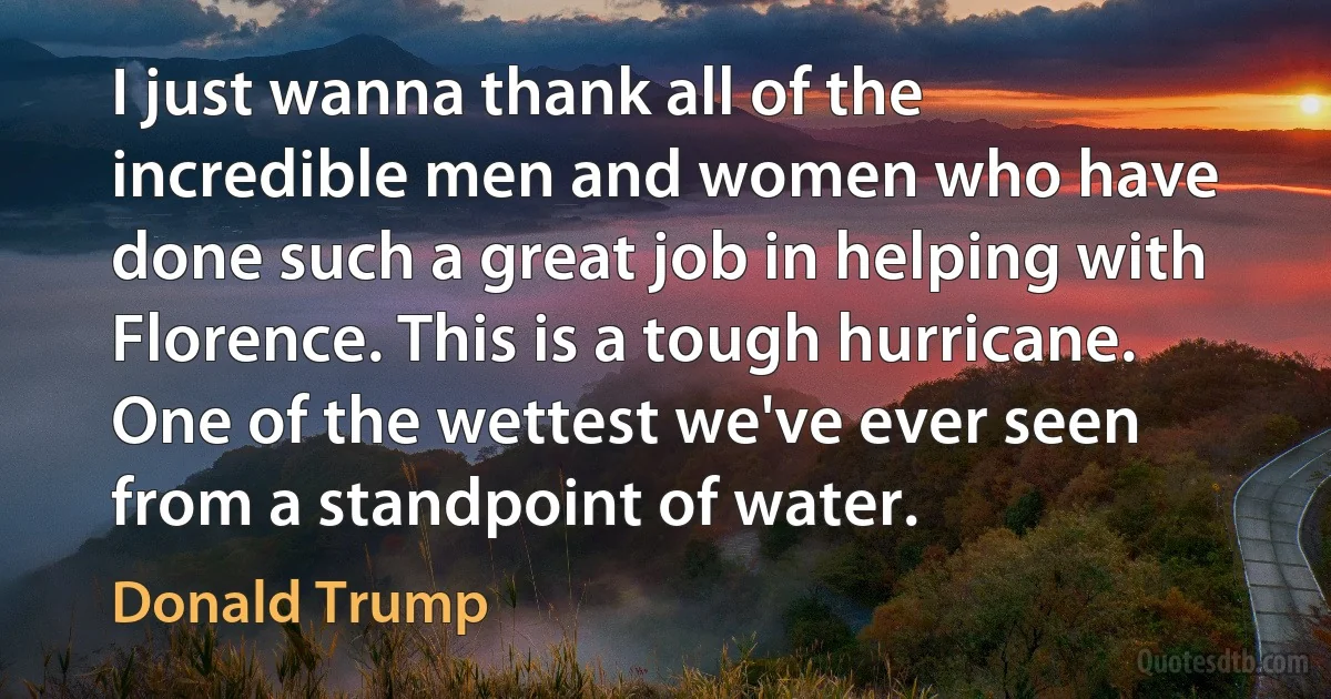 I just wanna thank all of the incredible men and women who have done such a great job in helping with Florence. This is a tough hurricane. One of the wettest we've ever seen from a standpoint of water. (Donald Trump)