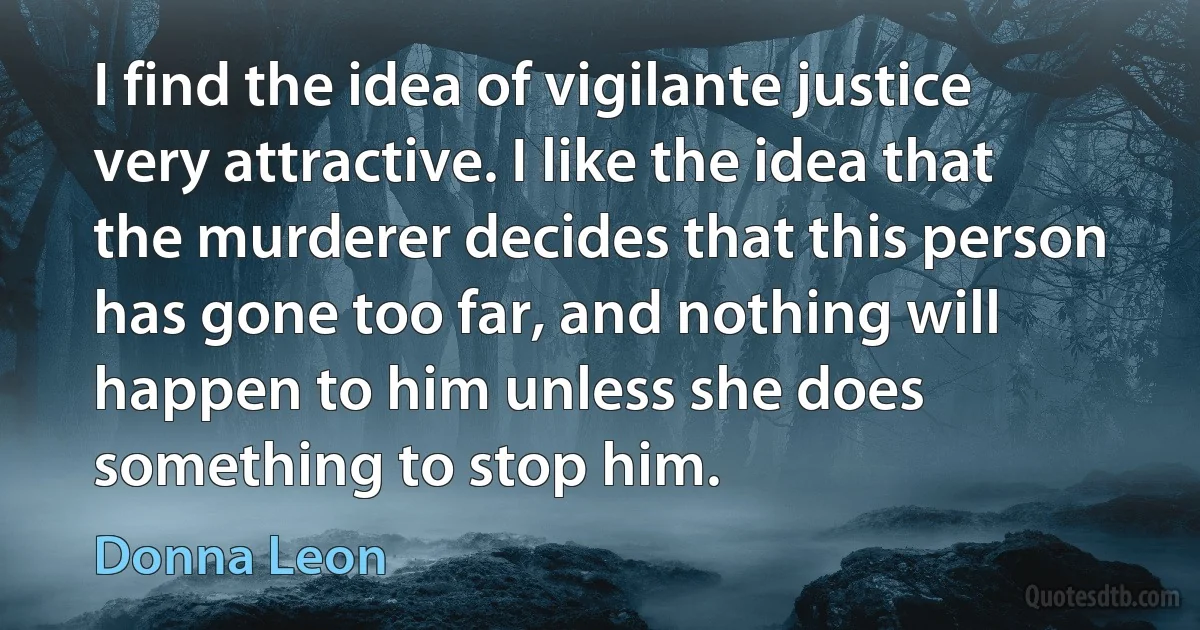 I find the idea of vigilante justice very attractive. I like the idea that the murderer decides that this person has gone too far, and nothing will happen to him unless she does something to stop him. (Donna Leon)