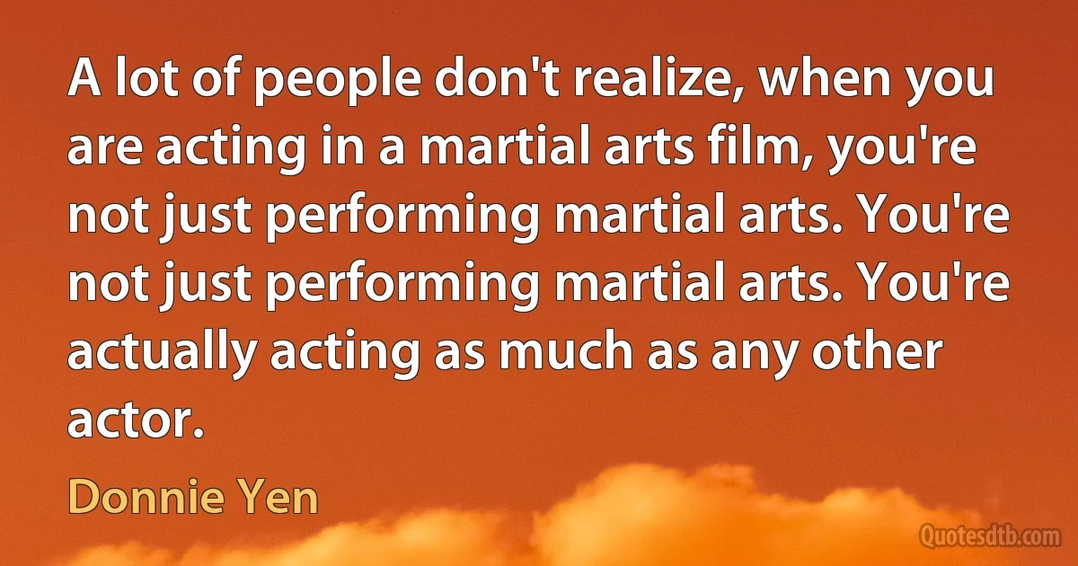 A lot of people don't realize, when you are acting in a martial arts film, you're not just performing martial arts. You're not just performing martial arts. You're actually acting as much as any other actor. (Donnie Yen)