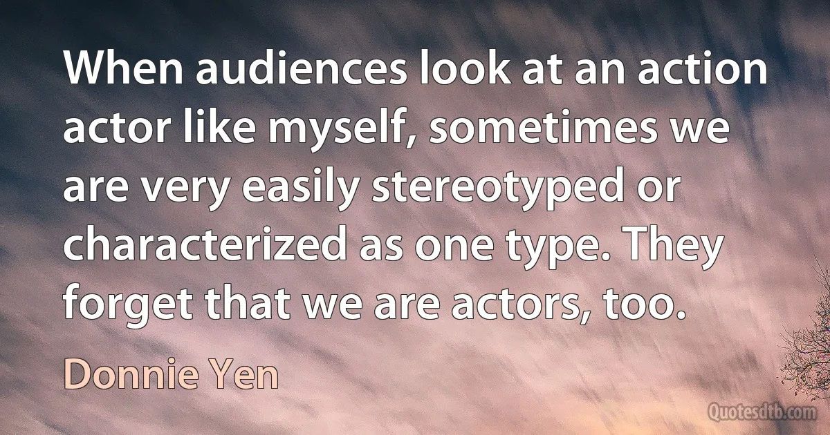 When audiences look at an action actor like myself, sometimes we are very easily stereotyped or characterized as one type. They forget that we are actors, too. (Donnie Yen)