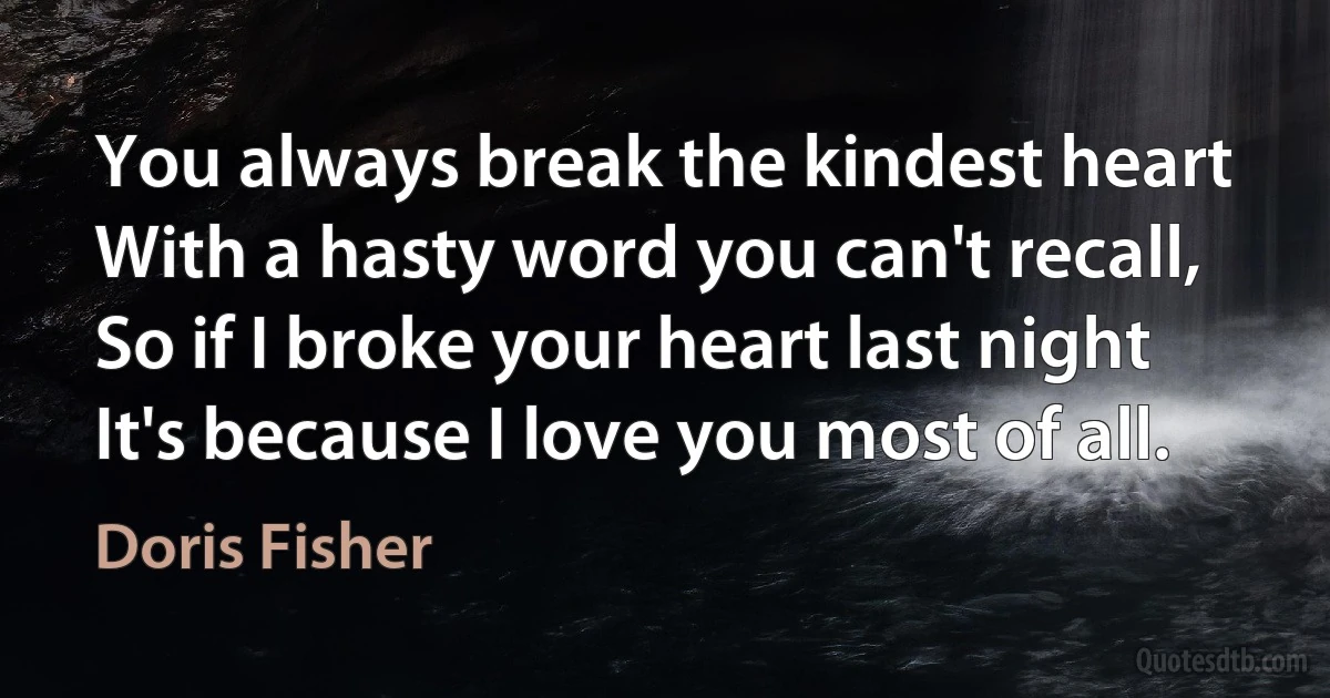 You always break the kindest heart
With a hasty word you can't recall,
So if I broke your heart last night
It's because I love you most of all. (Doris Fisher)