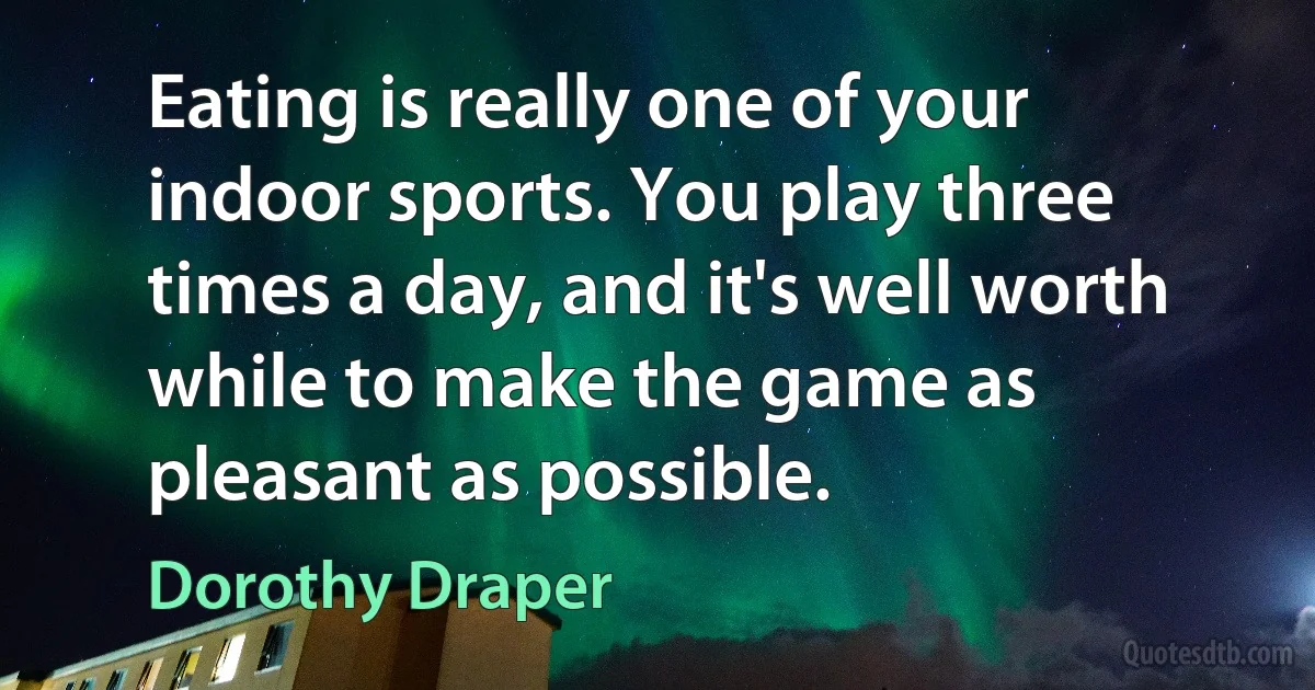 Eating is really one of your indoor sports. You play three times a day, and it's well worth while to make the game as pleasant as possible. (Dorothy Draper)