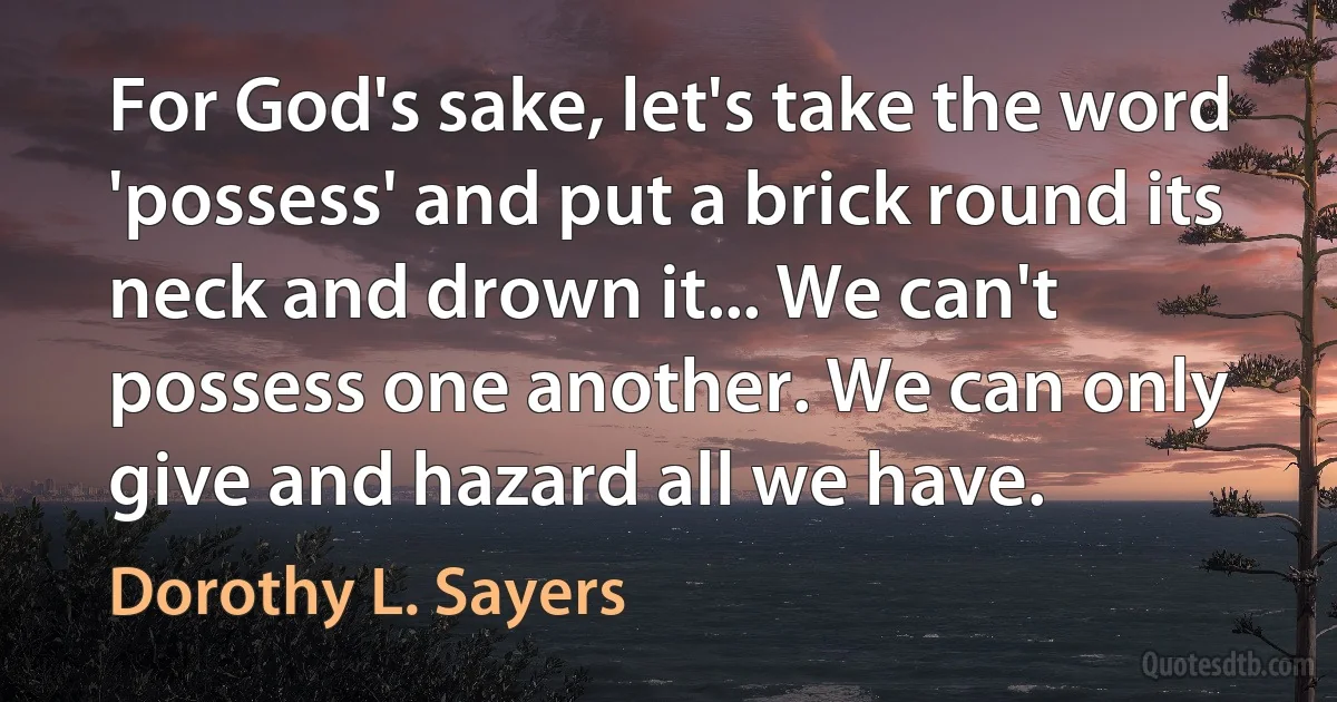 For God's sake, let's take the word 'possess' and put a brick round its neck and drown it... We can't possess one another. We can only give and hazard all we have. (Dorothy L. Sayers)