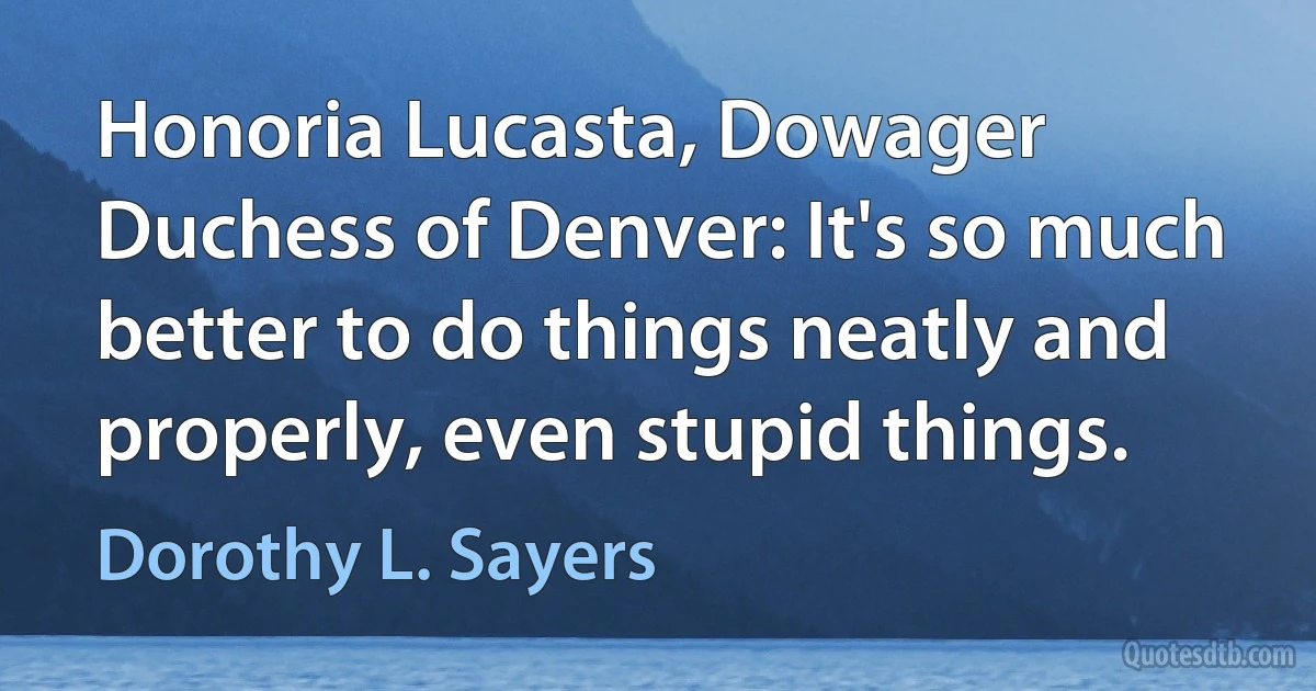 Honoria Lucasta, Dowager Duchess of Denver: It's so much better to do things neatly and properly, even stupid things. (Dorothy L. Sayers)