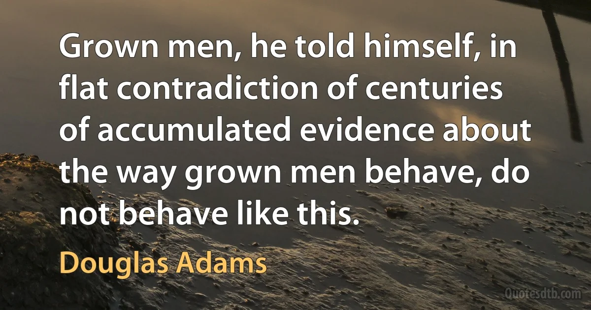 Grown men, he told himself, in flat contradiction of centuries of accumulated evidence about the way grown men behave, do not behave like this. (Douglas Adams)