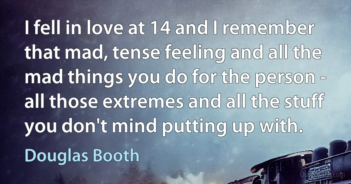 I fell in love at 14 and I remember that mad, tense feeling and all the mad things you do for the person - all those extremes and all the stuff you don't mind putting up with. (Douglas Booth)