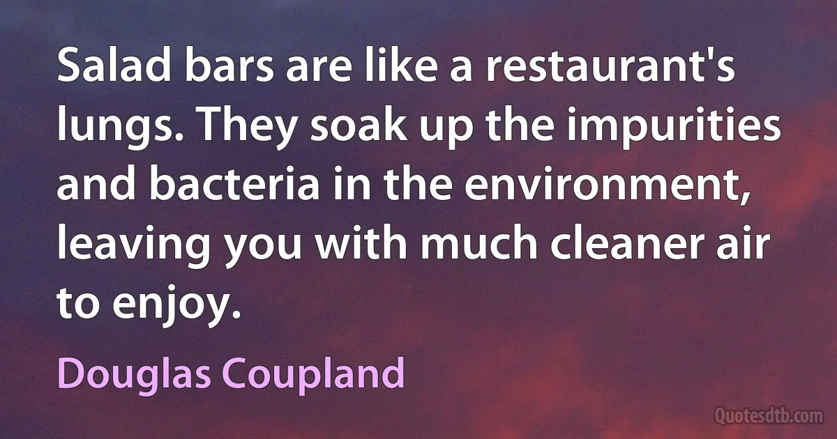 Salad bars are like a restaurant's lungs. They soak up the impurities and bacteria in the environment, leaving you with much cleaner air to enjoy. (Douglas Coupland)