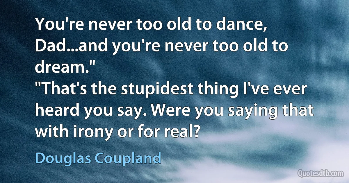 You're never too old to dance, Dad...and you're never too old to dream."
"That's the stupidest thing I've ever heard you say. Were you saying that with irony or for real? (Douglas Coupland)