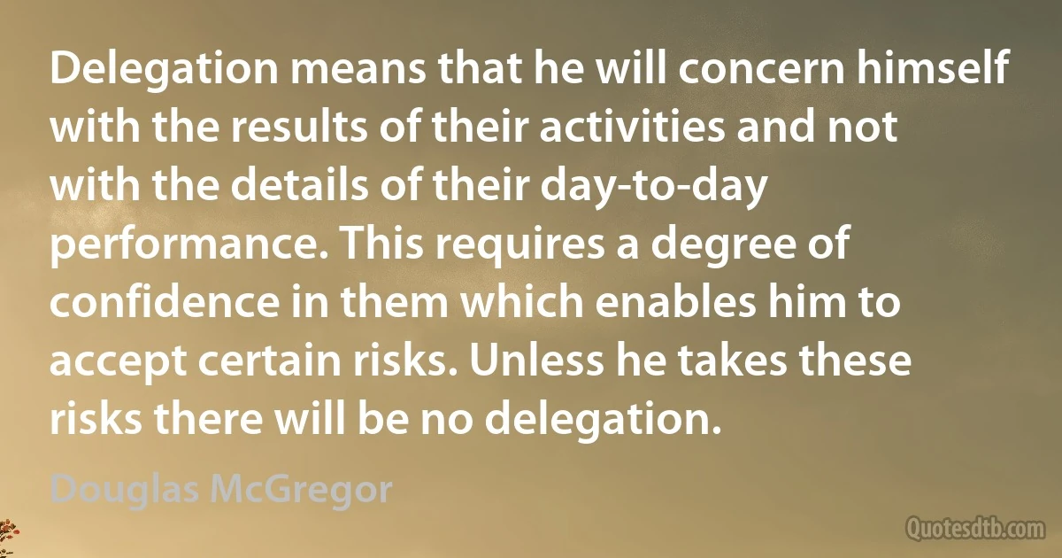 Delegation means that he will concern himself with the results of their activities and not with the details of their day-to-day performance. This requires a degree of confidence in them which enables him to accept certain risks. Unless he takes these risks there will be no delegation. (Douglas McGregor)