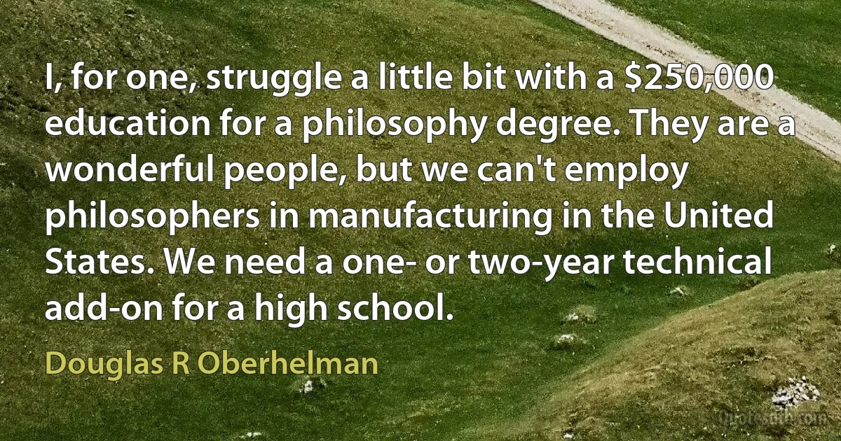 I, for one, struggle a little bit with a $250,000 education for a philosophy degree. They are a wonderful people, but we can't employ philosophers in manufacturing in the United States. We need a one- or two-year technical add-on for a high school. (Douglas R Oberhelman)