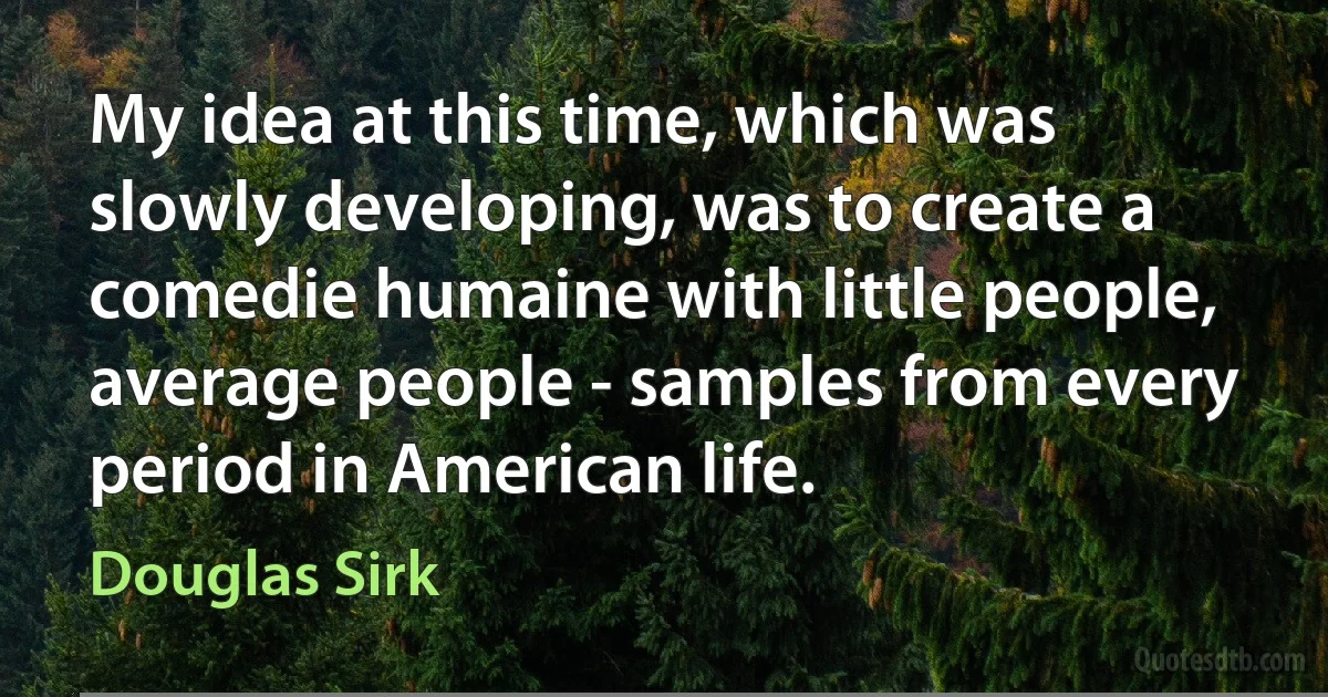 My idea at this time, which was slowly developing, was to create a comedie humaine with little people, average people - samples from every period in American life. (Douglas Sirk)