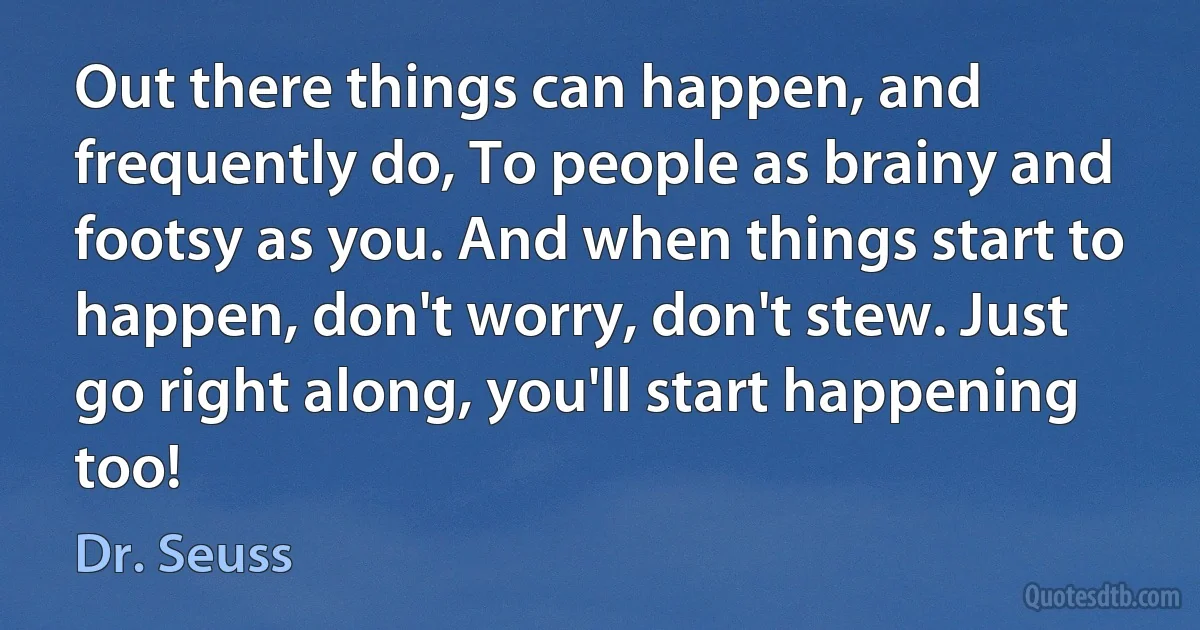 Out there things can happen, and frequently do, To people as brainy and footsy as you. And when things start to happen, don't worry, don't stew. Just go right along, you'll start happening too! (Dr. Seuss)