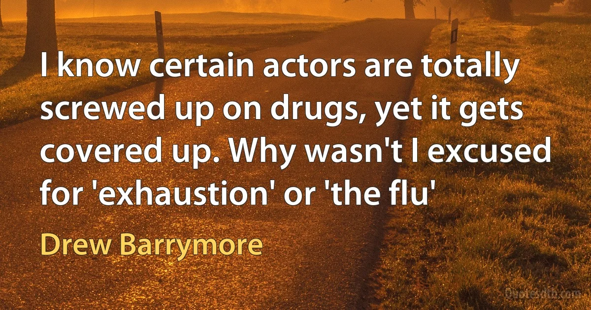 I know certain actors are totally screwed up on drugs, yet it gets covered up. Why wasn't I excused for 'exhaustion' or 'the flu' (Drew Barrymore)