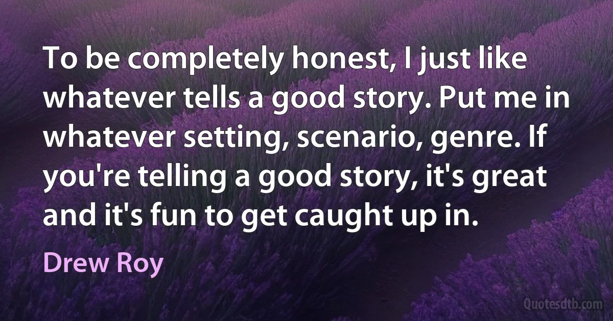 To be completely honest, I just like whatever tells a good story. Put me in whatever setting, scenario, genre. If you're telling a good story, it's great and it's fun to get caught up in. (Drew Roy)