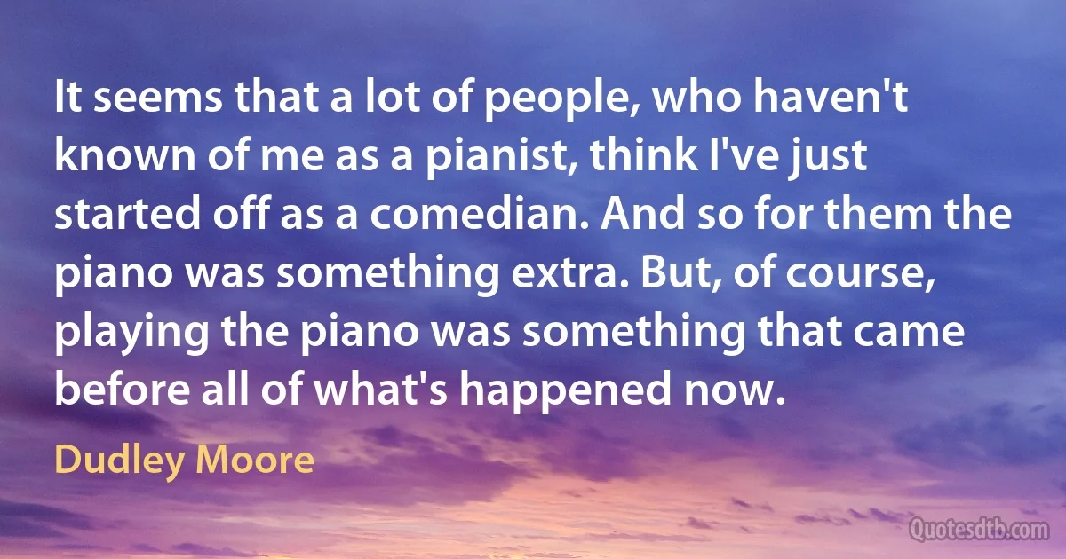 It seems that a lot of people, who haven't known of me as a pianist, think I've just started off as a comedian. And so for them the piano was something extra. But, of course, playing the piano was something that came before all of what's happened now. (Dudley Moore)