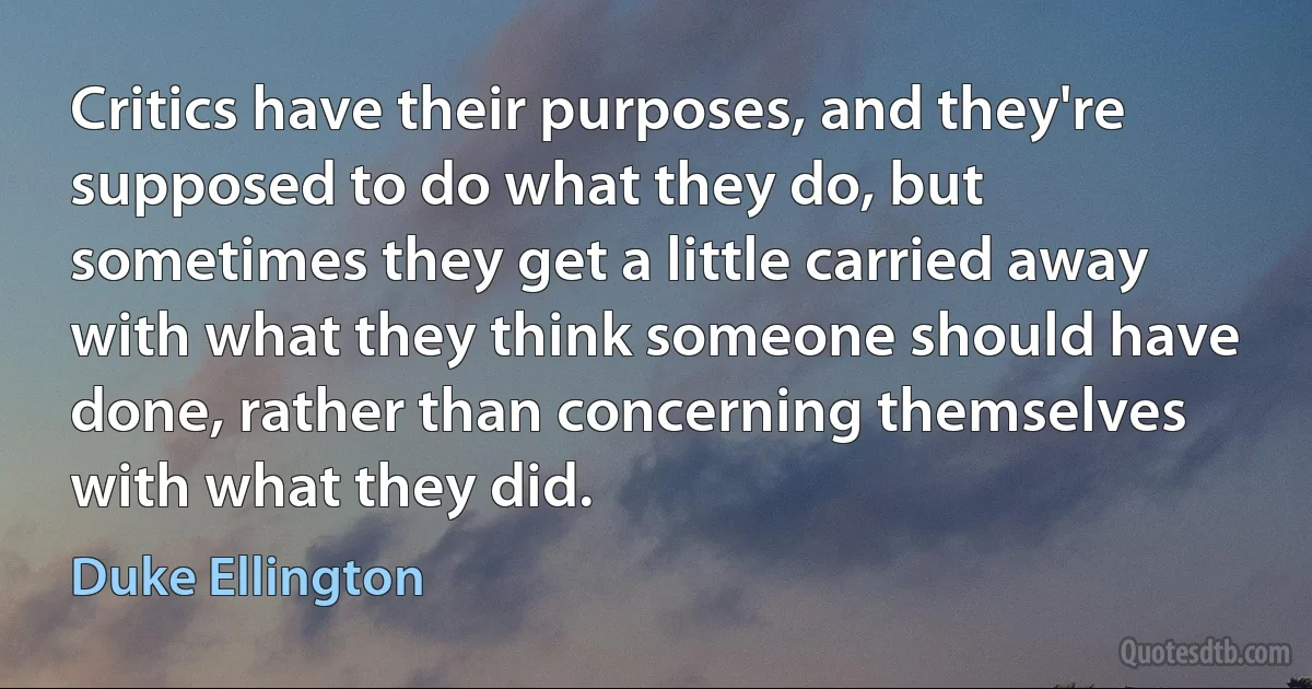 Critics have their purposes, and they're supposed to do what they do, but sometimes they get a little carried away with what they think someone should have done, rather than concerning themselves with what they did. (Duke Ellington)