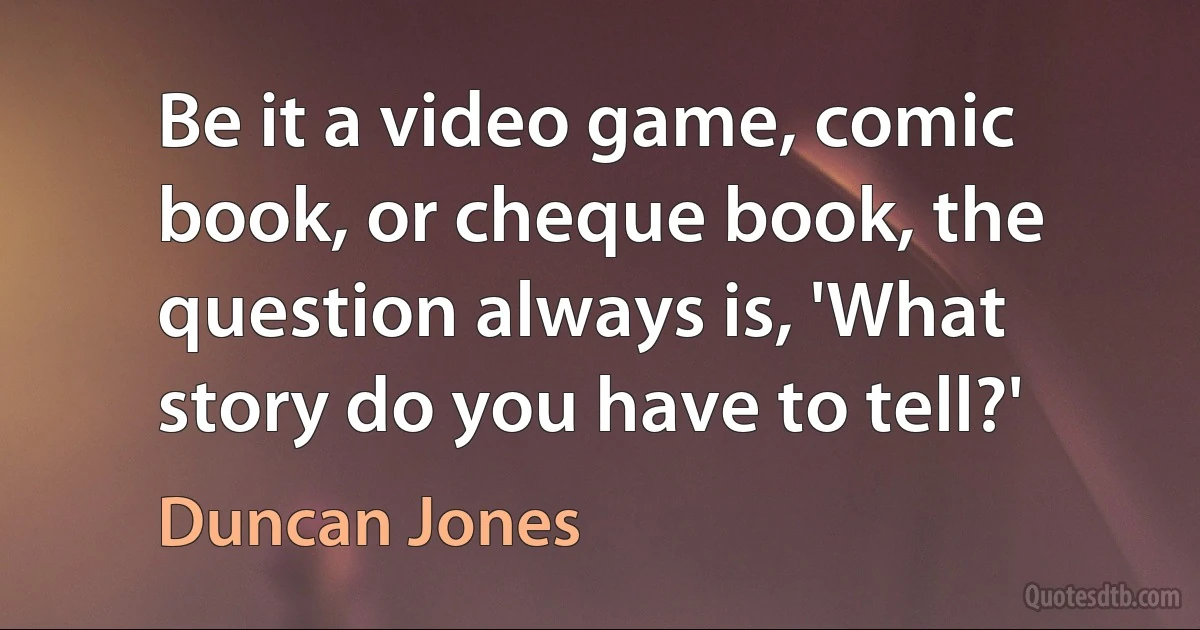 Be it a video game, comic book, or cheque book, the question always is, 'What story do you have to tell?' (Duncan Jones)