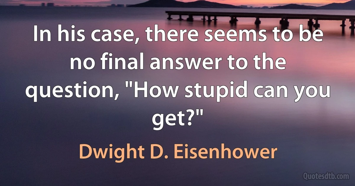 In his case, there seems to be no final answer to the question, "How stupid can you get?" (Dwight D. Eisenhower)