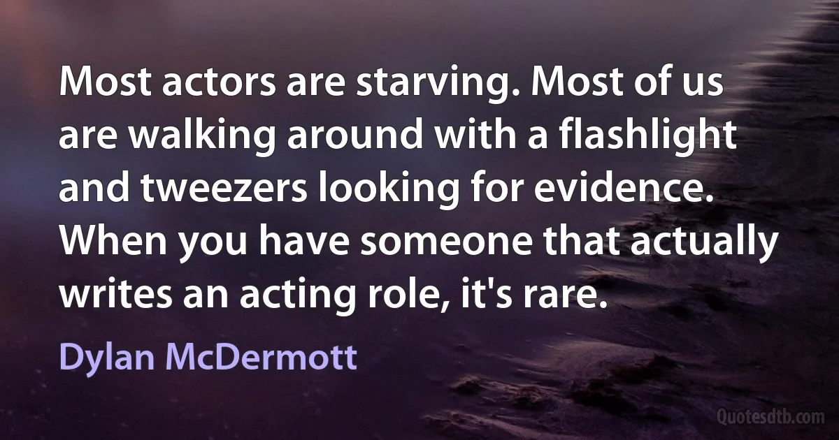 Most actors are starving. Most of us are walking around with a flashlight and tweezers looking for evidence. When you have someone that actually writes an acting role, it's rare. (Dylan McDermott)