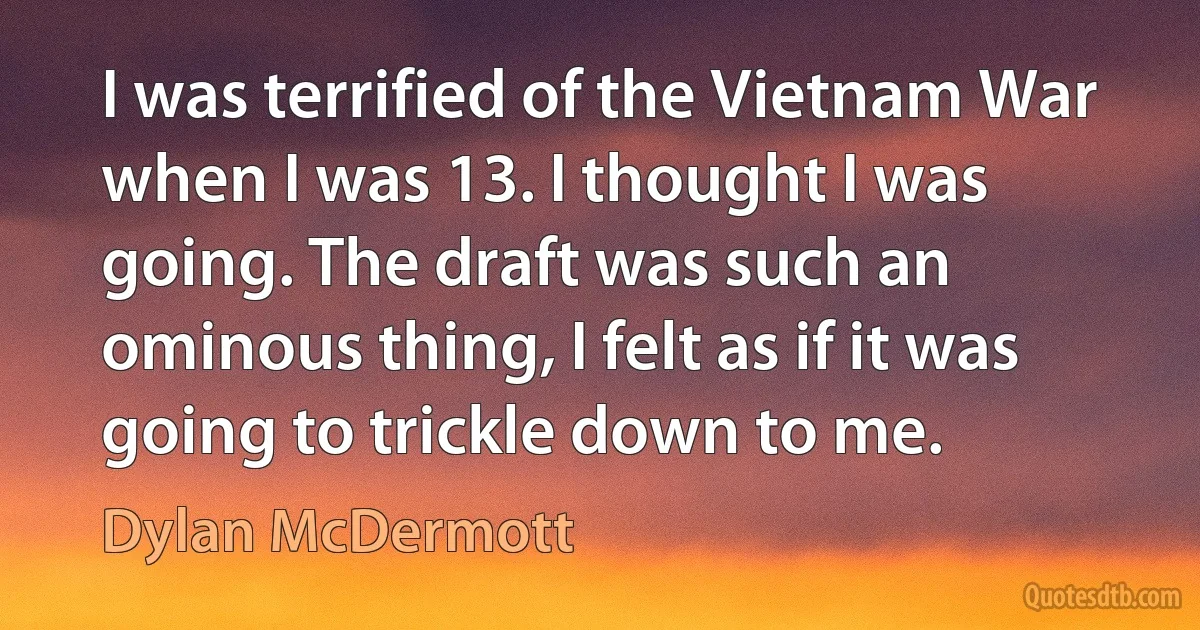 I was terrified of the Vietnam War when I was 13. I thought I was going. The draft was such an ominous thing, I felt as if it was going to trickle down to me. (Dylan McDermott)