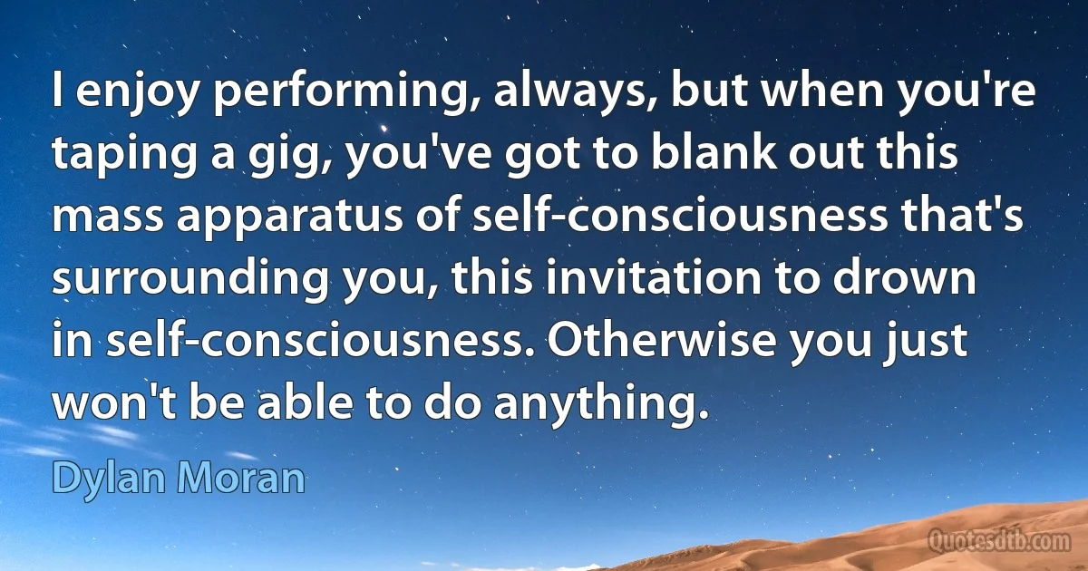 I enjoy performing, always, but when you're taping a gig, you've got to blank out this mass apparatus of self-consciousness that's surrounding you, this invitation to drown in self-consciousness. Otherwise you just won't be able to do anything. (Dylan Moran)