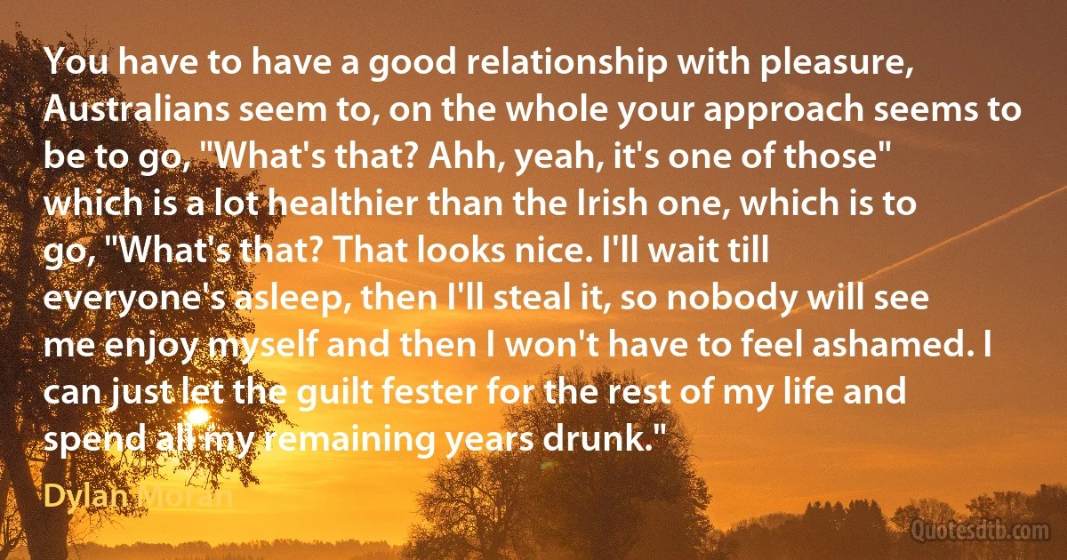 You have to have a good relationship with pleasure, Australians seem to, on the whole your approach seems to be to go, "What's that? Ahh, yeah, it's one of those" which is a lot healthier than the Irish one, which is to go, "What's that? That looks nice. I'll wait till everyone's asleep, then I'll steal it, so nobody will see me enjoy myself and then I won't have to feel ashamed. I can just let the guilt fester for the rest of my life and spend all my remaining years drunk." (Dylan Moran)