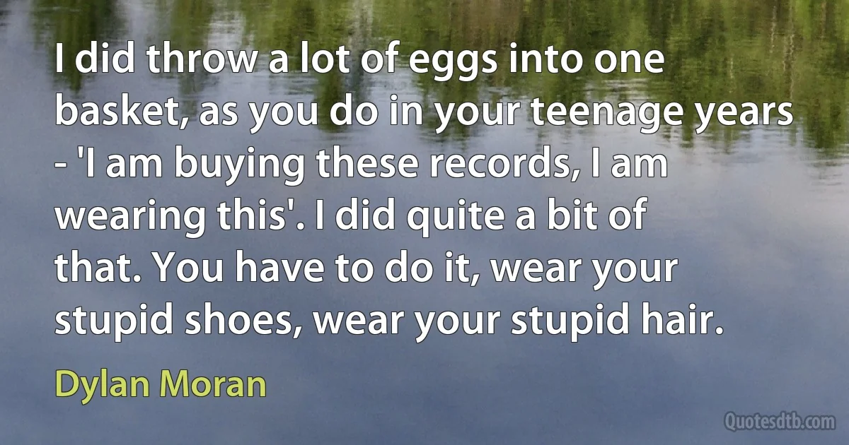 I did throw a lot of eggs into one basket, as you do in your teenage years - 'I am buying these records, I am wearing this'. I did quite a bit of that. You have to do it, wear your stupid shoes, wear your stupid hair. (Dylan Moran)