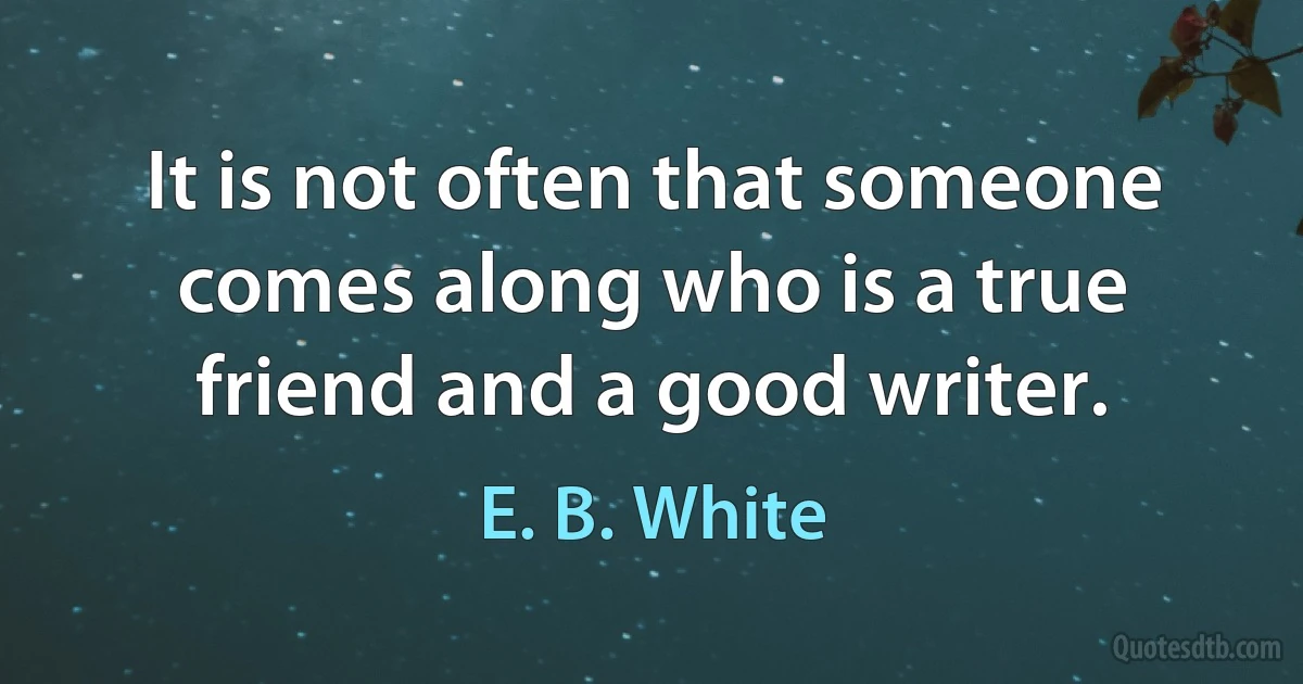 It is not often that someone comes along who is a true friend and a good writer. (E. B. White)