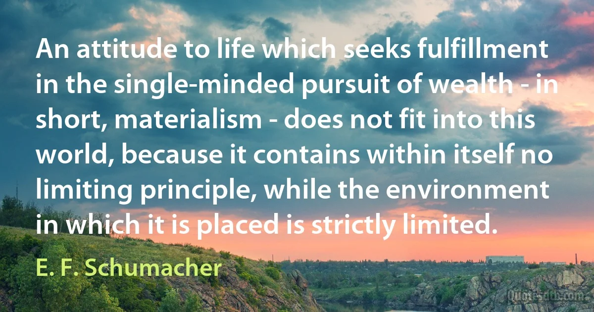 An attitude to life which seeks fulfillment in the single-minded pursuit of wealth - in short, materialism - does not fit into this world, because it contains within itself no limiting principle, while the environment in which it is placed is strictly limited. (E. F. Schumacher)