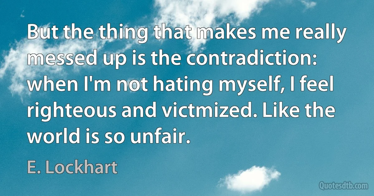 But the thing that makes me really messed up is the contradiction: when I'm not hating myself, I feel righteous and victmized. Like the world is so unfair. (E. Lockhart)