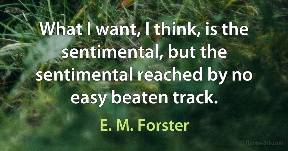 What I want, I think, is the sentimental, but the sentimental reached by no easy beaten track. (E. M. Forster)