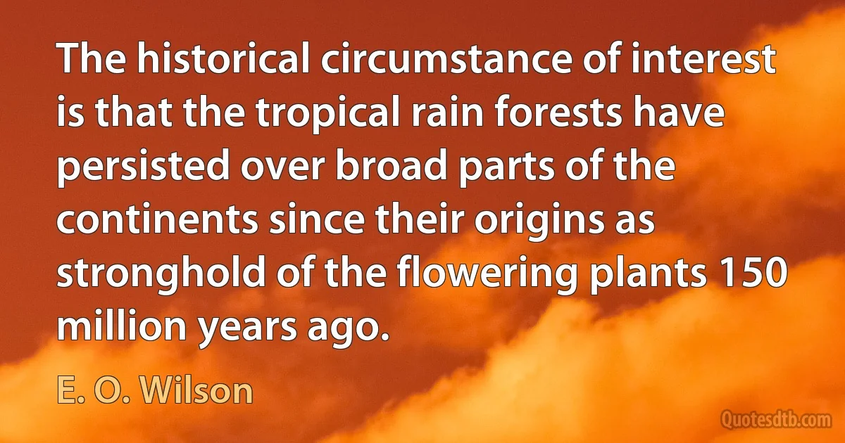 The historical circumstance of interest is that the tropical rain forests have persisted over broad parts of the continents since their origins as stronghold of the flowering plants 150 million years ago. (E. O. Wilson)