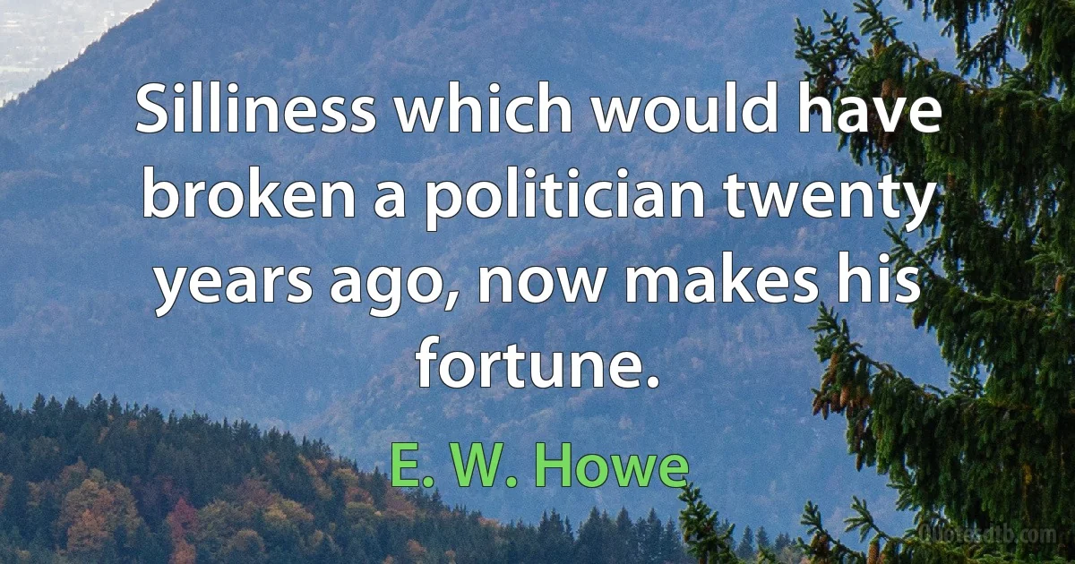 Silliness which would have broken a politician twenty years ago, now makes his fortune. (E. W. Howe)