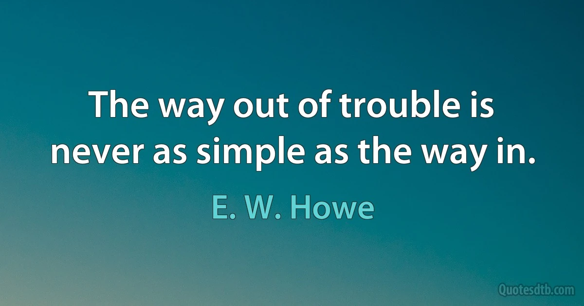 The way out of trouble is never as simple as the way in. (E. W. Howe)