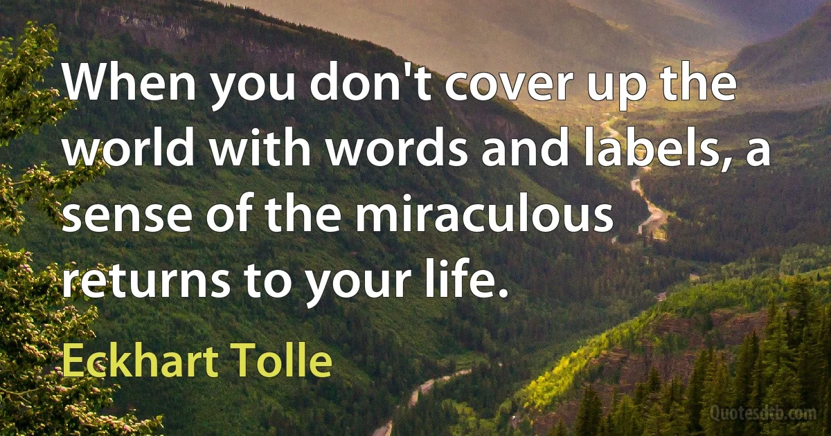 When you don't cover up the world with words and labels, a sense of the miraculous returns to your life. (Eckhart Tolle)