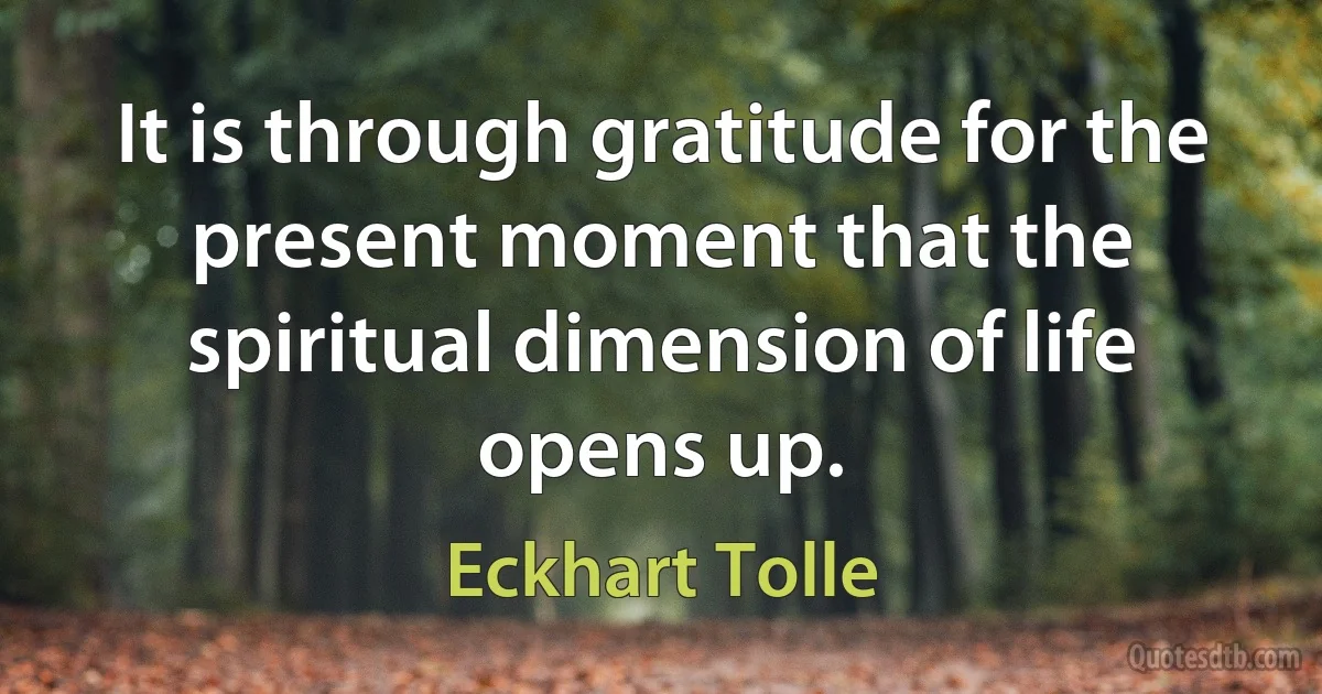 It is through gratitude for the present moment that the spiritual dimension of life opens up. (Eckhart Tolle)