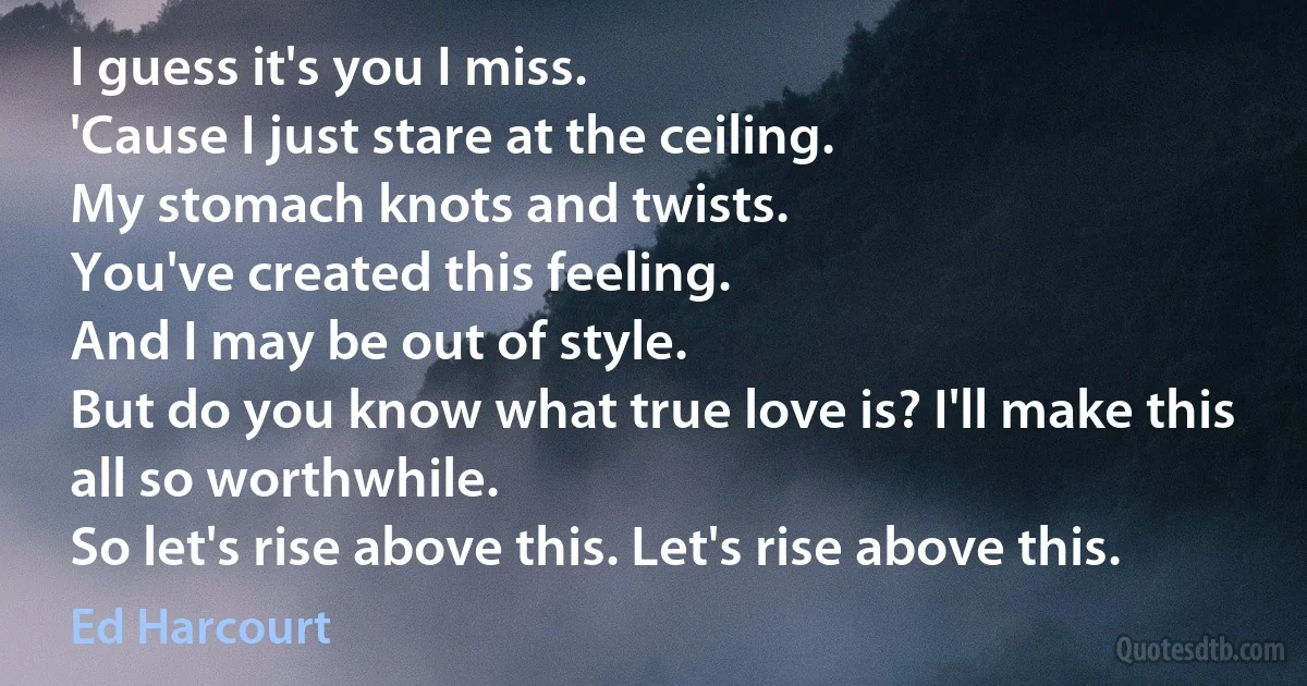 I guess it's you I miss.
'Cause I just stare at the ceiling.
My stomach knots and twists.
You've created this feeling.
And I may be out of style.
But do you know what true love is? I'll make this all so worthwhile.
So let's rise above this. Let's rise above this. (Ed Harcourt)