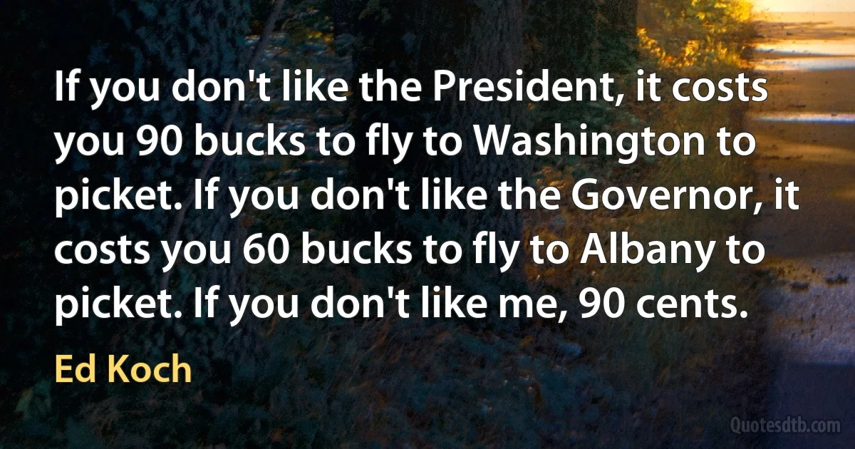 If you don't like the President, it costs you 90 bucks to fly to Washington to picket. If you don't like the Governor, it costs you 60 bucks to fly to Albany to picket. If you don't like me, 90 cents. (Ed Koch)