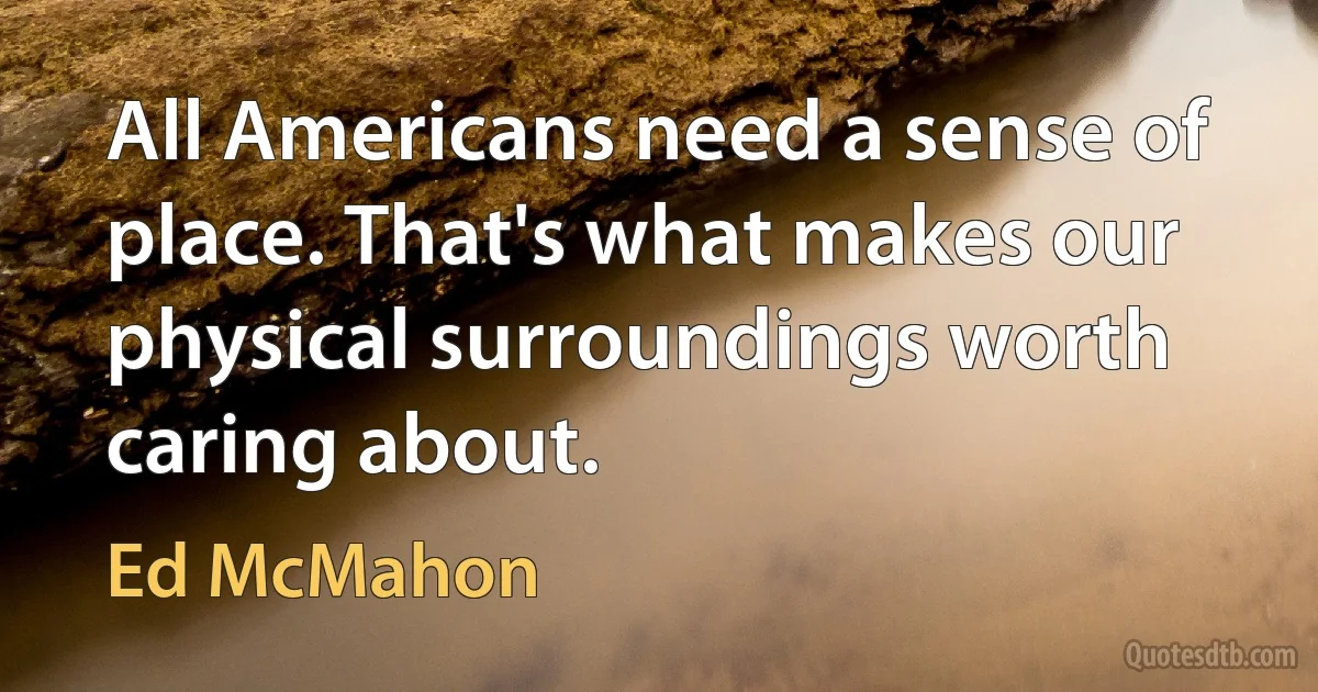 All Americans need a sense of place. That's what makes our physical surroundings worth caring about. (Ed McMahon)