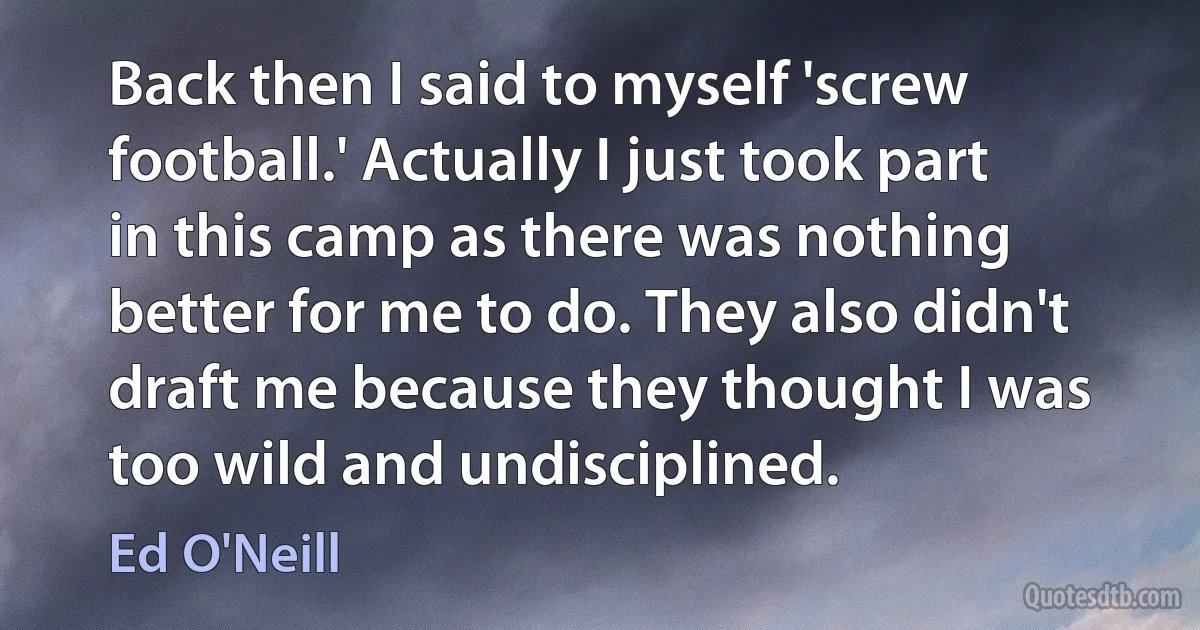 Back then I said to myself 'screw football.' Actually I just took part in this camp as there was nothing better for me to do. They also didn't draft me because they thought I was too wild and undisciplined. (Ed O'Neill)