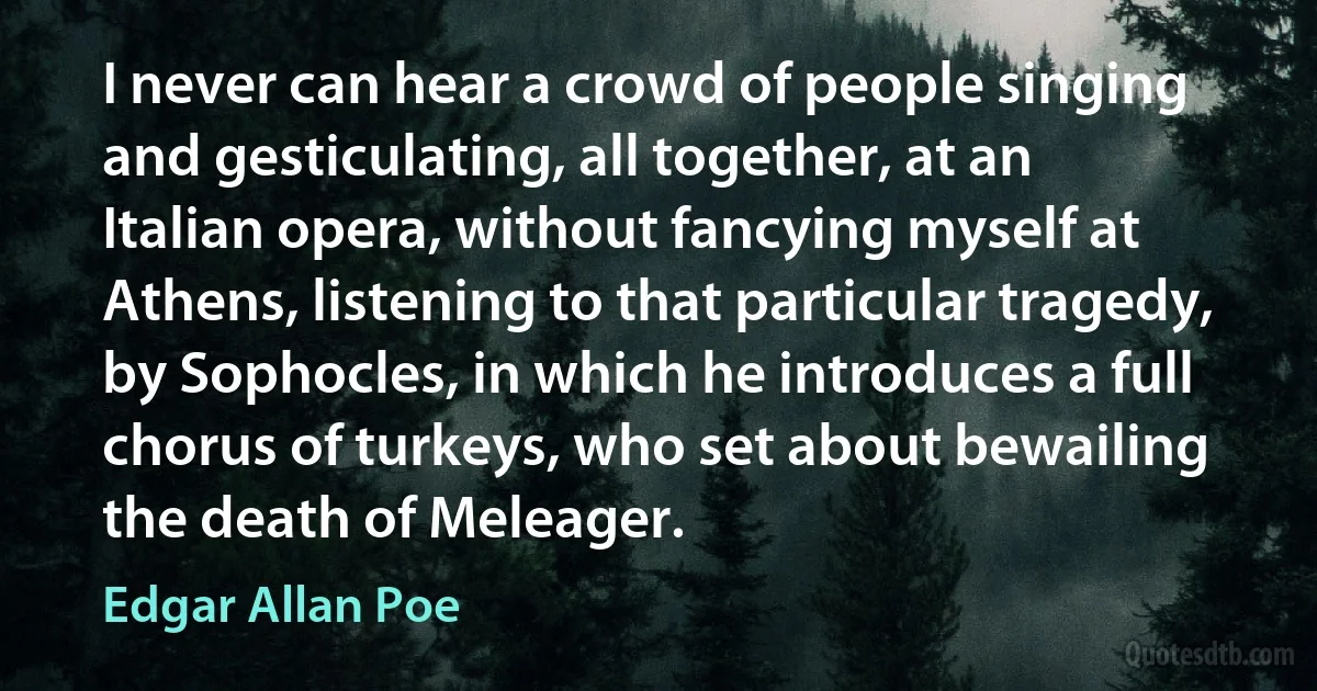 I never can hear a crowd of people singing and gesticulating, all together, at an Italian opera, without fancying myself at Athens, listening to that particular tragedy, by Sophocles, in which he introduces a full chorus of turkeys, who set about bewailing the death of Meleager. (Edgar Allan Poe)