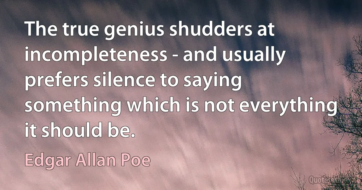 The true genius shudders at incompleteness - and usually prefers silence to saying something which is not everything it should be. (Edgar Allan Poe)